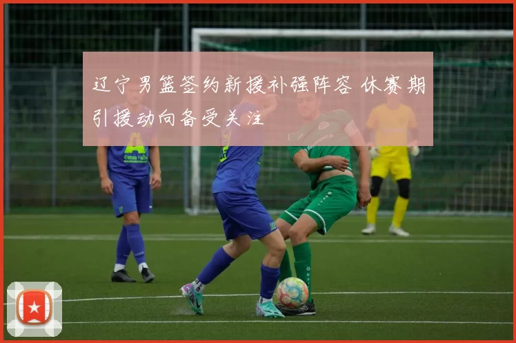 辽宁男篮签约新援补强阵容 休赛期引援动向备受关注