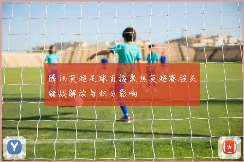 腾讯英超足球直播聚焦英超赛程关键战解读与积分影响