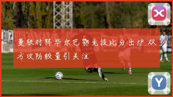 曼联对阵毕尔巴鄂竞技比分出炉 双方攻防较量引关注