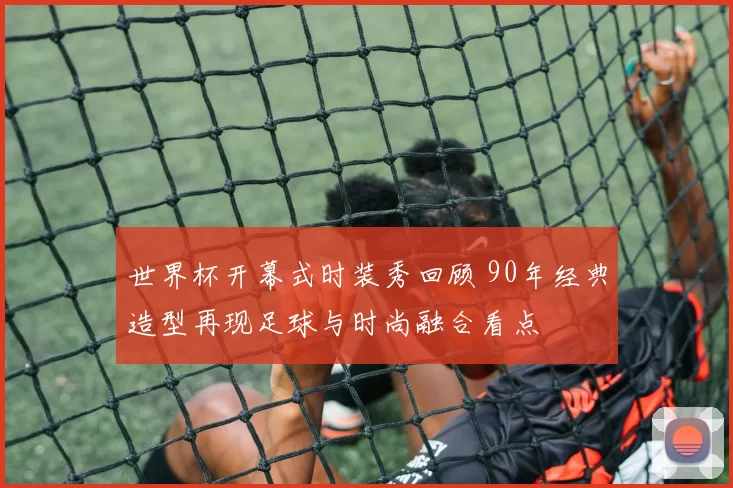 世界杯开幕式时装秀回顾 90年经典造型再现足球与时尚融合看点