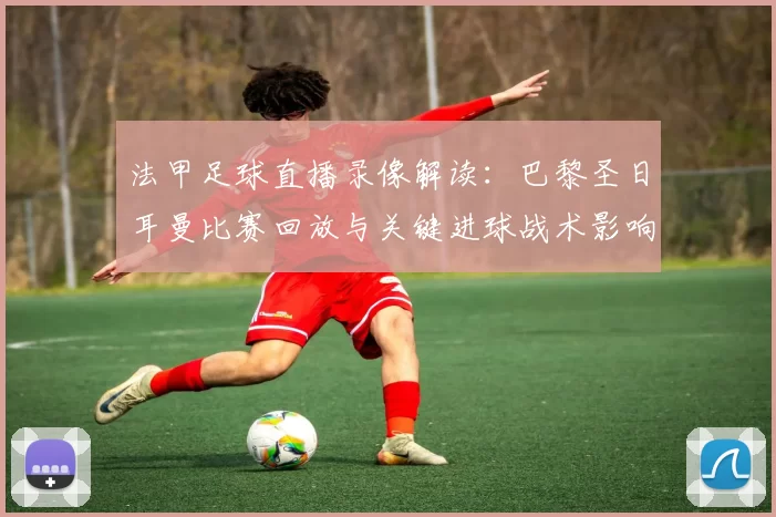 法甲足球直播录像解读：巴黎圣日耳曼比赛回放与关键进球战术影响