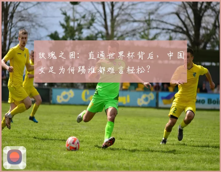 玫瑰之困：直通世界杯背后，中国女足为何踢谁都难言轻松？