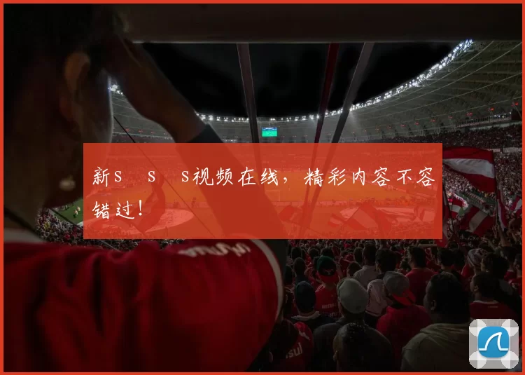 新s s s视频在线，精彩内容不容错过！