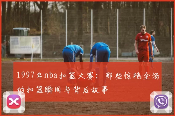 1997年nba扣篮大赛：那些惊艳全场的扣篮瞬间与背后故事