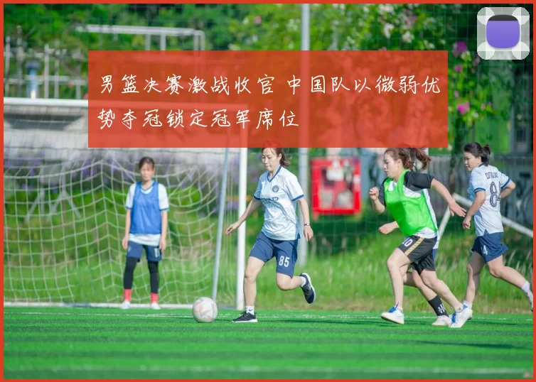 男篮决赛激战收官 中国队以微弱优势夺冠锁定冠军席位