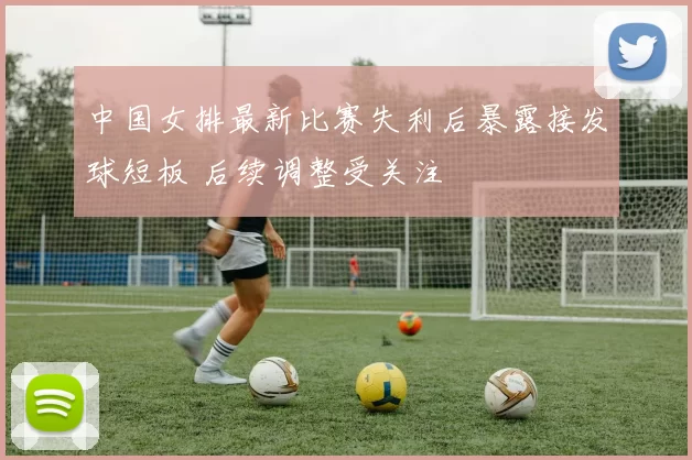 中国女排最新比赛失利后暴露接发球短板 后续调整受关注