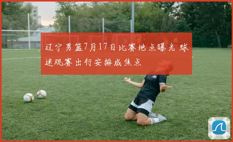 辽宁男篮7月17日比赛地点曝光 球迷观赛出行安排成焦点