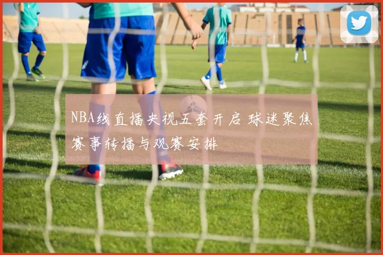 NBA线直播央视五套开启 球迷聚焦赛事转播与观赛安排
