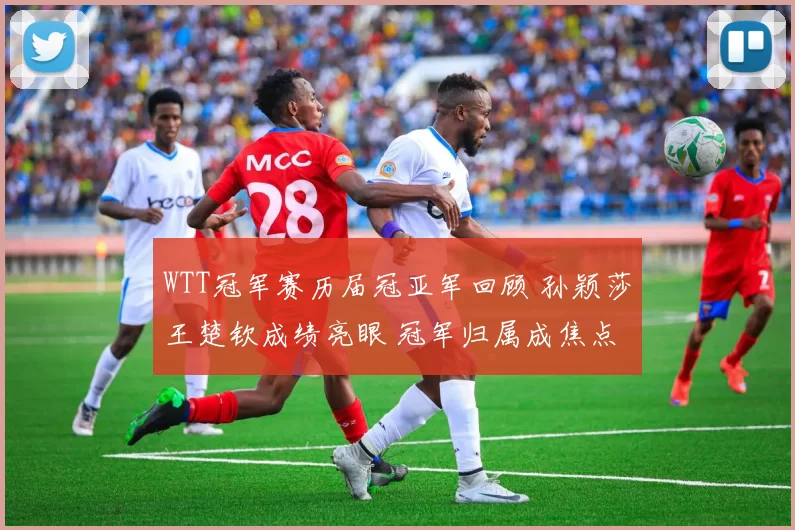 WTT冠军赛历届冠亚军回顾 孙颖莎王楚钦成绩亮眼 冠军归属成焦点