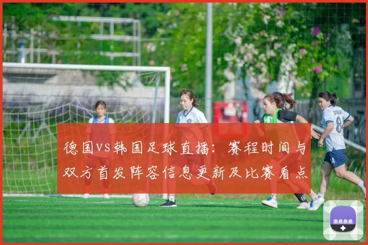 德国vs韩国足球直播：赛程时间与双方首发阵容信息更新及比赛看点