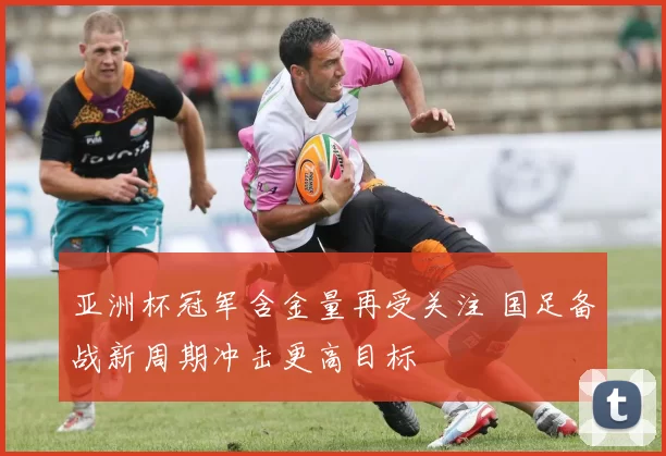 亚洲杯冠军含金量再受关注 国足备战新周期冲击更高目标
