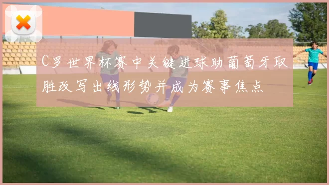 C罗世界杯赛中关键进球助葡萄牙取胜改写出线形势并成为赛事焦点