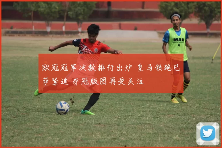 欧冠冠军次数排行出炉 皇马领跑巴萨紧追 夺冠版图再受关注