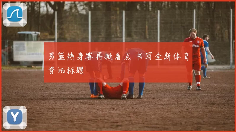 男篮热身赛再掀看点 书写全新体育资讯标题