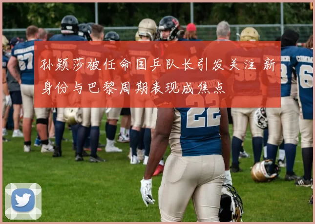 孙颖莎被任命国乒队长引发关注 新身份与巴黎周期表现成焦点