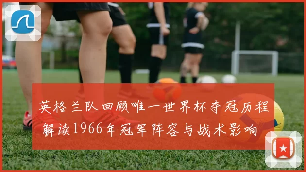英格兰队回顾唯一世界杯夺冠历程 解读1966年冠军阵容与战术影响