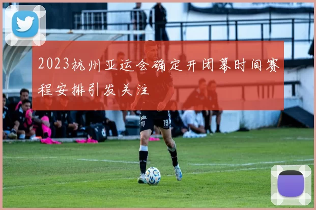 2023杭州亚运会确定开闭幕时间赛程安排引发关注