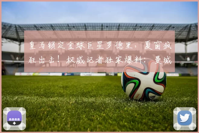 皇马锁定金球巨星罗德里，夏窗疯狂出击！权威记者独家爆料：曼城难留核心_英超_欧冠_罗马