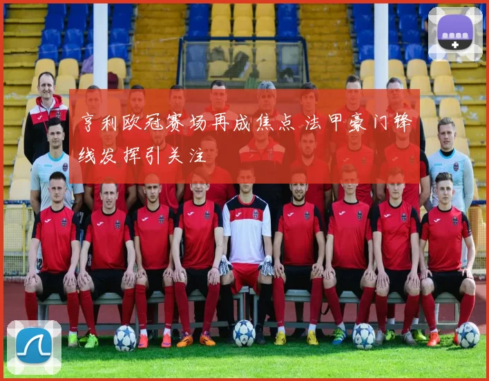 亨利欧冠赛场再成焦点 法甲豪门锋线发挥引关注