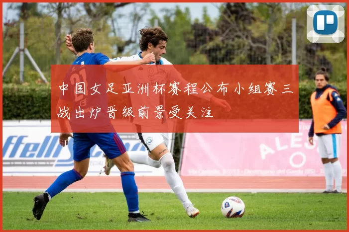 中国女足亚洲杯赛程公布小组赛三战出炉晋级前景受关注