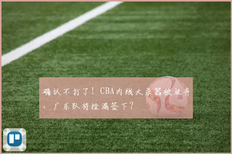 确认不打了！CBA内线大杀器被放弃，广东队将捡漏签下？