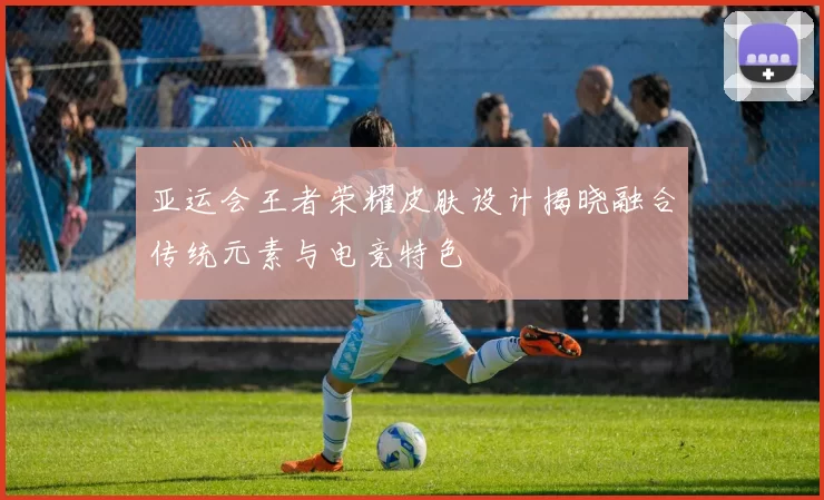 亚运会王者荣耀皮肤设计揭晓融合传统元素与电竞特色