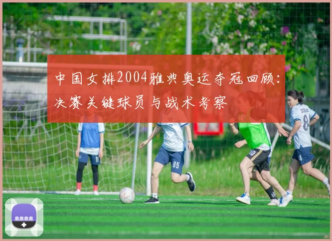 中国女排2004雅典奥运夺冠回顾：决赛关键球员与战术考察