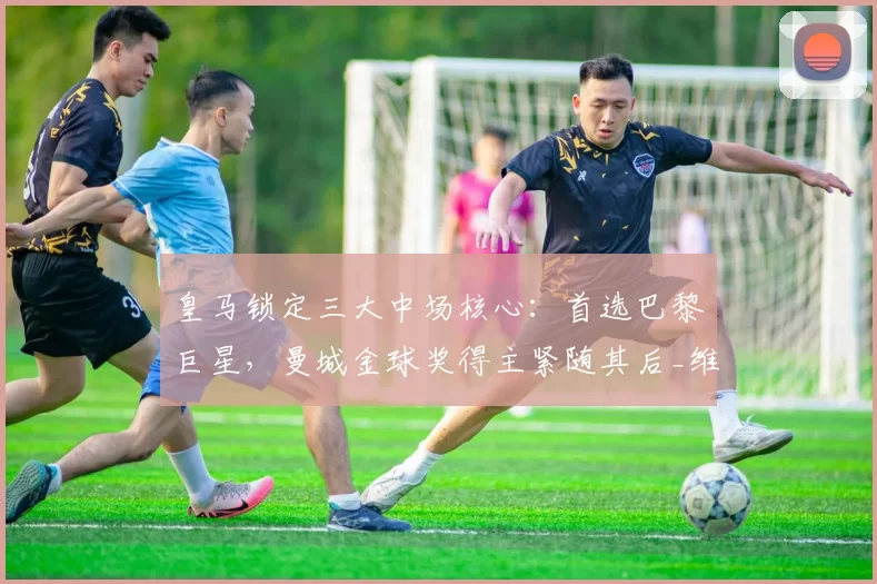 皇马锁定三大中场核心：首选巴黎巨星，曼城金球奖得主紧随其后_维蒂尼亚_欧冠_皇家马德里