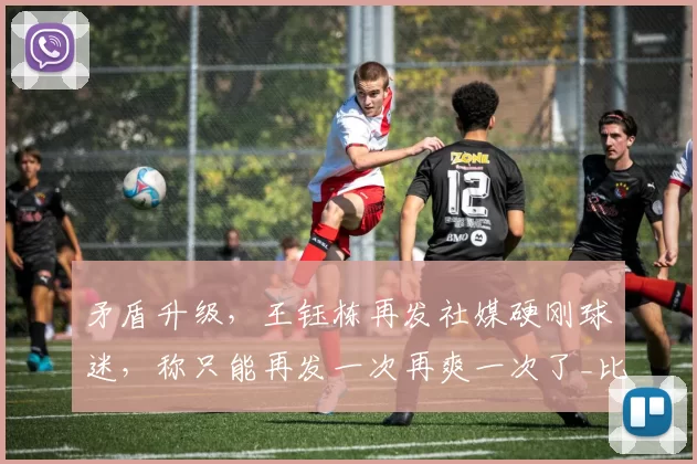 矛盾升级，王钰栋再发社媒硬刚球迷，称只能再发一次再爽一次了_比赛_赛场_全场