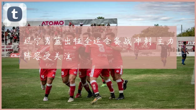 辽宁男篮出征全运会备战冲刺 主力阵容受关注