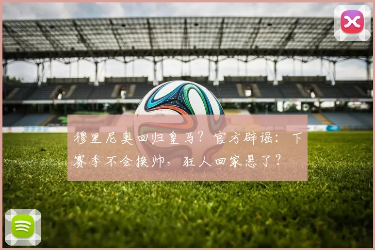 穆里尼奥回归皇马？官方辟谣：下赛季不会换帅，狂人回家悬了？