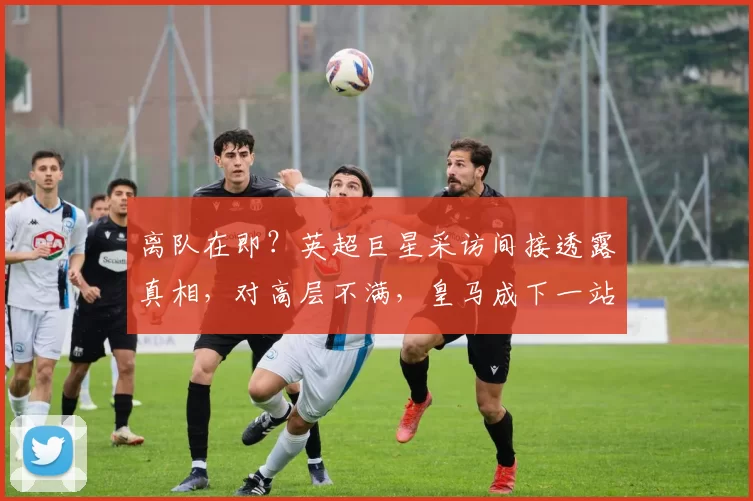 离队在即？英超巨星采访间接透露真相，对高层不满，皇马成下一站