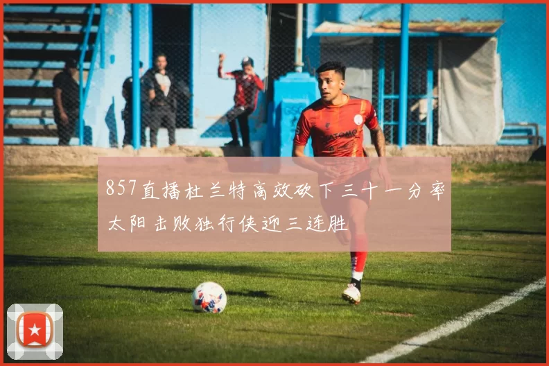 857直播杜兰特高效砍下三十一分率太阳击败独行侠迎三连胜