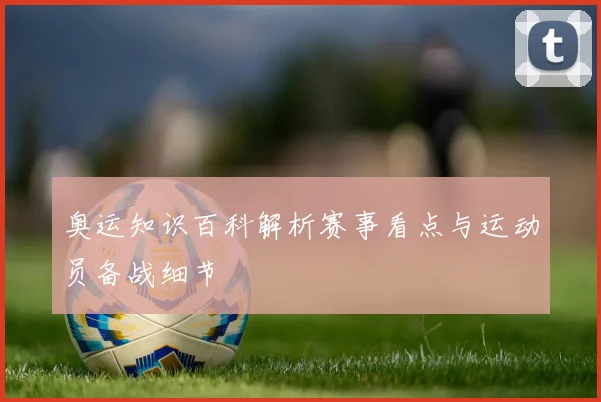 奥运知识百科解析赛事看点与运动员备战细节