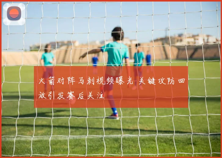 火箭对阵马刺视频曝光 关键攻防回放引发赛后关注