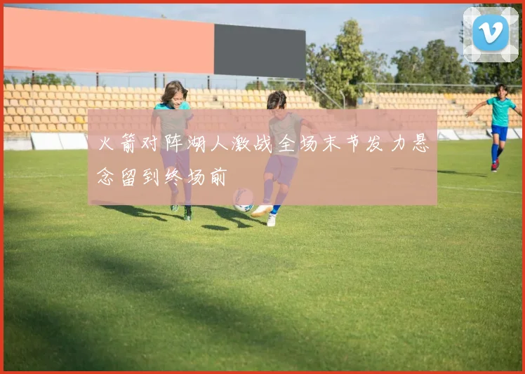 火箭对阵湖人激战全场末节发力悬念留到终场前